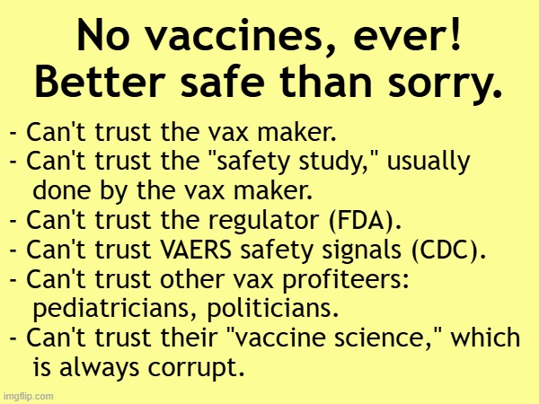 No vaccines, ever! Better safe than sorry. | No vaccines, ever!
Better safe than sorry. - Can't trust the vax maker.
- Can't trust the "safety study," usually
   done by the vax maker.
- Can't trust the regulator (FDA).
- Can't trust VAERS safety signals (CDC).
- Can't trust other vax profiteers:
   pediatricians, politicians.
- Can't trust their "vaccine science," which
   is always corrupt. | image tagged in vaccines,vaccine,vaccination,covid vaccine,vaccinations,bill gates loves vaccines | made w/ Imgflip meme maker