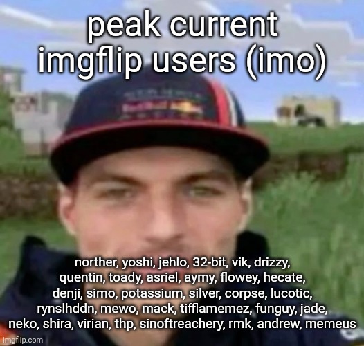 max verstrappen | peak current imgflip users (imo); norther, yoshi, jehlo, 32-bit, vik, drizzy, quentin, toady, asriel, aymy, flowey, hecate, denji, simo, potassium, silver, corpse, lucotic, rynslhddn, mewo, mack, tifflamemez, funguy, jade, neko, shira, virian, thp, sinoftreachery, rmk, andrew, memeus | image tagged in max verstrappen | made w/ Imgflip meme maker