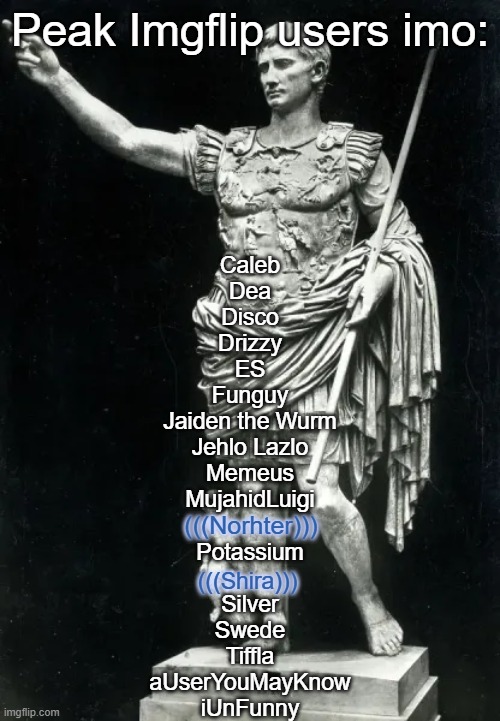 Peak Imgflip users imo:; Caleb
Dea
Disco
Drizzy
ES
Funguy
Jaiden the Wurm
Jehlo Lazlo
Memeus
MujahidLuigi
 
Potassium
 
Silver
Swede
Tiffla
aUserYouMayKnow
iUnFunny; (((Norhter))); (((Shira))) | made w/ Imgflip meme maker