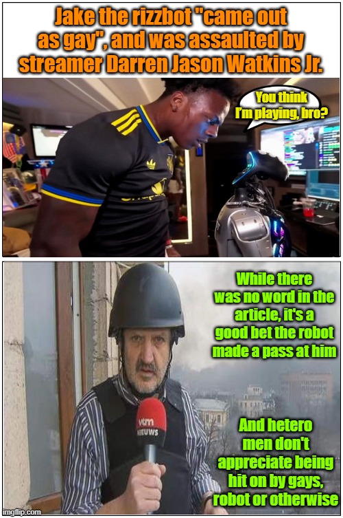 Sign of the apocalypse #33, robots coming out as gay | Jake the rizzbot "came out as gay", and was assaulted by streamer Darren Jason Watkins Jr. You think I’m playing, bro? While there was no word in the article, it's a good bet the robot made a pass at him; And hetero men don't appreciate being hit on by gays, robot or otherwise | image tagged in memes,robots,artificial intelligence,apocalypse,gay rights | made w/ Imgflip meme maker