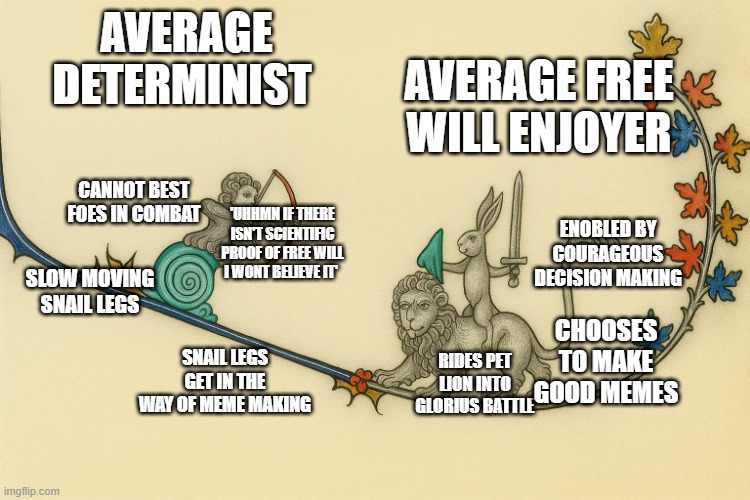 determinism vs free will | AVERAGE FREE WILL ENJOYER; AVERAGE DETERMINIST; CANNOT BEST FOES IN COMBAT; 'UHHMN IF THERE ISN'T SCIENTIFIC PROOF OF FREE WILL I WONT BELIEVE IT'; ENOBLED BY COURAGEOUS DECISION MAKING; SLOW MOVING
SNAIL LEGS; CHOOSES TO MAKE GOOD MEMES; SNAIL LEGS GET IN THE WAY OF MEME MAKING; RIDES PET LION INTO GLORIUS BATTLE | image tagged in marginalia | made w/ Imgflip meme maker