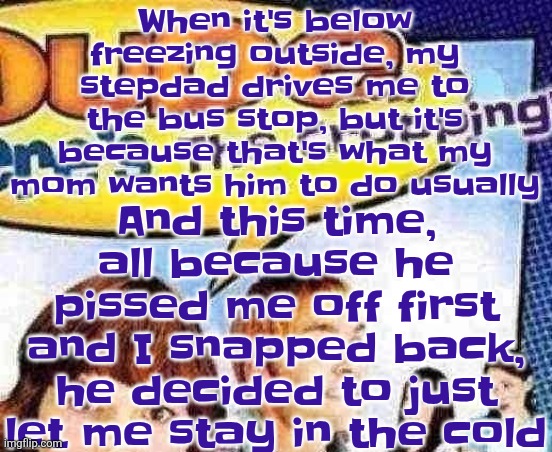 I would block my stepdad's number but I want it to tell him I blocked him instead of looking like I didn't answer | And this time, all because he pissed me off first and I snapped back, he decided to just let me stay in the cold; When it's below freezing outside, my stepdad drives me to the bus stop, but it's because that's what my mom wants him to do usually | image tagged in dude where's the cropping | made w/ Imgflip meme maker
