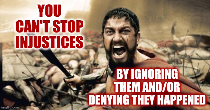Open You Eyes Even If It Hurts!  Especially If It Hurts!  You Can't Stop It If You Pretend It's Not Real | YOU CAN'T STOP INJUSTICES; BY IGNORING THEM AND/OR DENYING THEY HAPPENED | image tagged in memes,sparta leonidas,wake up,open your eyes,wrong is wrong,knowledge is power | made w/ Imgflip meme maker