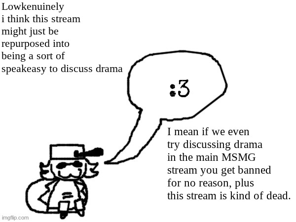 What do y'all think? Should we repurpose this stream to talk about drama without the threat of mod abuse? | Lowkenuinely i think this stream might just be repurposed into being a sort of speakeasy to discuss drama; I mean if we even try discussing drama in the main MSMG stream you get banned for no reason, plus this stream is kind of dead. | image tagged in ducc-the-ultimate's creature announcement temp | made w/ Imgflip meme maker