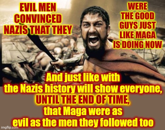Maga Voted For Every Atrocity Trump's White Trash White Supremacy White House Has Caused | WERE THE GOOD GUYS JUST LIKE MAGA IS DOING NOW; EVIL MEN CONVINCED NAZIS THAT THEY; And just like with the Nazis history will show everyone,
UNTIL THE END OF TIME,
that Maga were as evil as the men they followed too; UNTIL THE END OF TIME, | image tagged in memes,sparta leonidas,white trash,white supremacy,convicted felons,lock him up | made w/ Imgflip meme maker