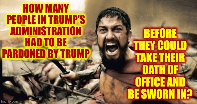 Convicted Felons Belong In Prison | BEFORE THEY COULD TAKE THEIR OATH OF OFFICE AND BE SWORN IN? HOW MANY PEOPLE IN TRUMP'S ADMINISTRATION HAD TO BE PARDONED BY TRUMP | image tagged in memes,sparta leonidas,terrorists,trump is a convicted felon,lock him up,nazis | made w/ Imgflip meme maker