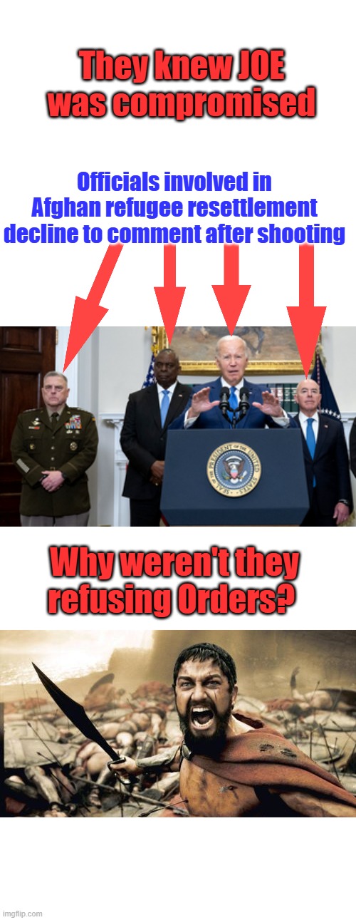 Maybe they were still working for Barry, & they knew JOE was the strawman Barry was hiding behind | They knew JOE was compromised; Officials involved in Afghan refugee resettlement decline to comment after shooting; Why weren't they refusing Orders? | image tagged in memes,sparta leonidas | made w/ Imgflip meme maker