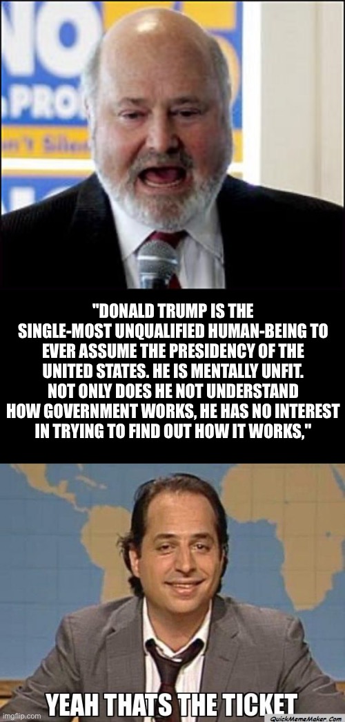 What a Meathead… | "DONALD TRUMP IS THE
SINGLE-MOST UNQUALIFIED HUMAN-BEING TO EVER ASSUME THE PRESIDENCY OF THE UNITED STATES. HE IS MENTALLY UNFIT. NOT ONLY DOES HE NOT UNDERSTAND HOW GOVERNMENT WORKS, HE HAS NO INTEREST
IN TRYING TO FIND OUT HOW IT WORKS," | image tagged in meathead | made w/ Imgflip meme maker