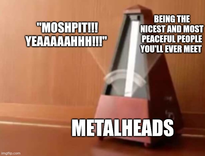 Day 27 of making a meme from a random template | BEING THE NICEST AND MOST PEACEFUL PEOPLE YOU'LL EVER MEET; "MOSHPIT!!! YEAAAAAHHH!!!"; METALHEADS | image tagged in metronome no top,metal,metalhead | made w/ Imgflip meme maker
