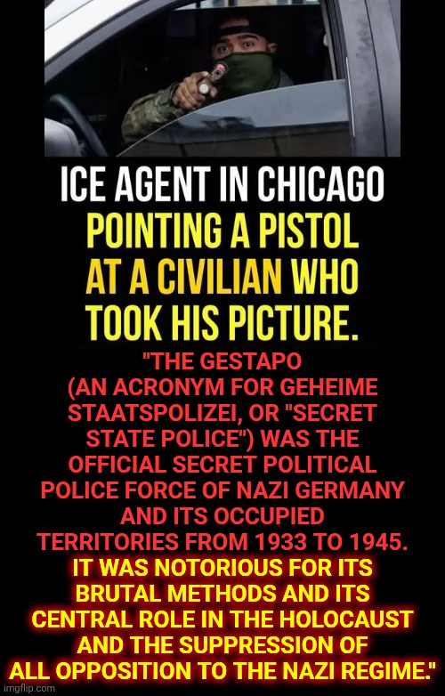 It Was Notorious For Its Brutal Methods & Its Central Role N The Holocaust & The Suppression OfAll Opposition 2 The Nazi Regime | "THE GESTAPO (AN ACRONYM FOR GEHEIME STAATSPOLIZEI, OR "SECRET STATE POLICE") WAS THE OFFICIAL SECRET POLITICAL POLICE FORCE OF NAZI GERMANY AND ITS OCCUPIED TERRITORIES FROM 1933 TO 1945. IT WAS NOTORIOUS FOR ITS BRUTAL METHODS AND ITS CENTRAL ROLE IN THE HOLOCAUST AND THE SUPPRESSION OF ALL OPPOSITION TO THE NAZI REGIME."; IT WAS NOTORIOUS FOR ITS
BRUTAL METHODS AND ITS
CENTRAL ROLE IN THE HOLOCAUST
AND THE SUPPRESSION OF
ALL OPPOSITION TO THE NAZI REGIME." | image tagged in memes,ice,nazis,gestapo,state police,impeach convict remove incarcerate trump | made w/ Imgflip meme maker
