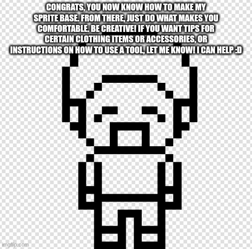 yuo'r'we did it | CONGRATS, YOU NOW KNOW HOW TO MAKE MY SPRITE BASE. FROM THERE, JUST DO WHAT MAKES YOU COMFORTABLE. BE CREATIVE! IF YOU WANT TIPS FOR CERTAIN CLOTHING ITEMS OR ACCESSORIES, OR INSTRUCTIONS ON HOW TO USE A TOOL, LET ME KNOW! I CAN HELP :D | image tagged in e | made w/ Imgflip meme maker