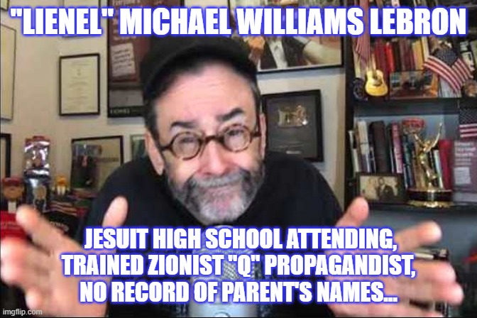 Lying Lionel... | "LIENEL" MICHAEL WILLIAMS LEBRON; JESUIT HIGH SCHOOL ATTENDING,
TRAINED ZIONIST "Q" PROPAGANDIST, NO RECORD OF PARENT'S NAMES... | image tagged in politics,truth,fraud | made w/ Imgflip meme maker