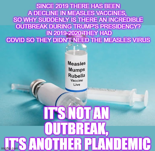 measles is another plandemic | SINCE 2019 THERE HAS BEEN A DECLINE IN MEASLES VACCINES, 
SO WHY SUDDENLY IS THERE AN INCREDIBLE OUTBREAK DURING TRUMP'S PRESIDENCY?
 IN 2019-2020 THEY HAD COVID SO THEY DIDN'T NEED THE MEASLES VIRUS; IT'S NOT AN OUTBREAK,
 IT'S ANOTHER PLANDEMIC | made w/ Imgflip meme maker
