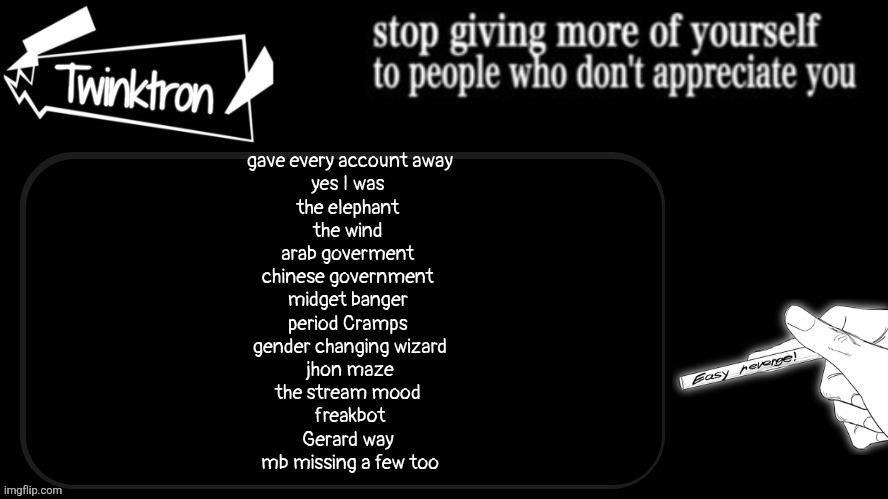 okay final announcement for this, sooo likeee thses accounts are not my responsibility anymore whatever happens, happens | gave every account away
yes I was 
the elephant 
the wind 
arab goverment 
chinese government 
midget banger 
period Cramps 
gender changing wizard
jhon maze
the stream mood 
freakbot
Gerard way 
mb missing a few too | image tagged in twinktron announcement template | made w/ Imgflip meme maker