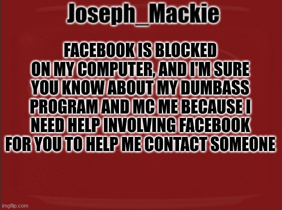 Bored, Please help me out in mc ? | FACEBOOK IS BLOCKED ON MY COMPUTER, AND I'M SURE YOU KNOW ABOUT MY DUMBASS PROGRAM AND MC ME BECAUSE I NEED HELP INVOLVING FACEBOOK FOR YOU TO HELP ME CONTACT SOMEONE | image tagged in joseph_mackie template | made w/ Imgflip meme maker