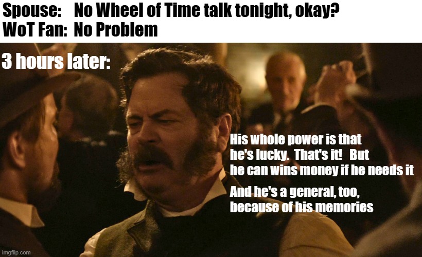 Wheel of Time Fan goes to a Party | Spouse:    No Wheel of Time talk tonight, okay?
WoT Fan:  No Problem; 3 hours later:; His whole power is that 
he's lucky.  That's it!   But he can wins money if he needs it; And he's a general, too, 
because of his memories | image tagged in drunk talk from death by lightning | made w/ Imgflip meme maker