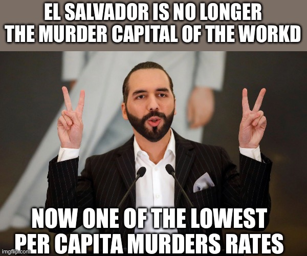 El Salvador President Nayib Bukele | EL SALVADOR IS NO LONGER THE MURDER CAPITAL OF THE WORKD NOW ONE OF THE LOWEST PER CAPITA MURDERS RATES | image tagged in el salvador president nayib bukele | made w/ Imgflip meme maker