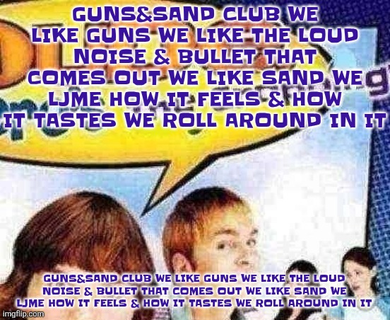 Just realized the typo... GUNS&SAND CLUB WE LIKE GUNS WE LIKE THE LOUD NOISE & BULLET THAT COMES OUT WE LIKE SAND WE LJME HOW IT | GUNS&SAND CLUB WE LIKE GUNS WE LIKE THE LOUD NOISE & BULLET THAT COMES OUT WE LIKE SAND WE LJME HOW IT FEELS & HOW IT TASTES WE ROLL AROUND IN IT; GUNS&SAND CLUB WE LIKE GUNS WE LIKE THE LOUD NOISE & BULLET THAT COMES OUT WE LIKE SAND WE LJME HOW IT FEELS & HOW IT TASTES WE ROLL AROUND IN IT | image tagged in dude where's the cropping | made w/ Imgflip meme maker
