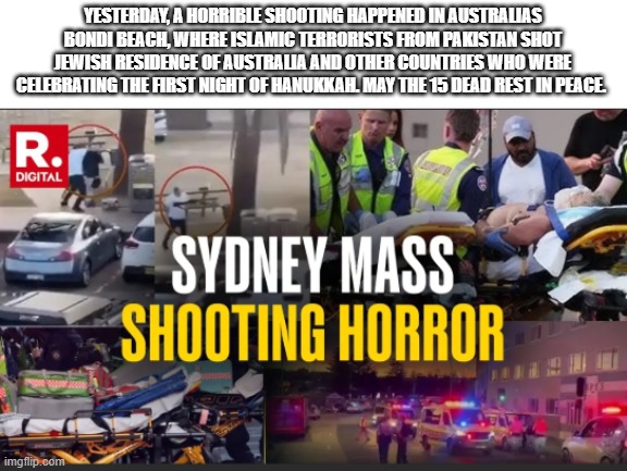 Let Bondi beach be a reminder that Anti Zionism IS antisemitism. | YESTERDAY, A HORRIBLE SHOOTING HAPPENED IN AUSTRALIAS BONDI BEACH, WHERE ISLAMIC TERRORISTS FROM PAKISTAN SHOT JEWISH RESIDENCE OF AUSTRALIA AND OTHER COUNTRIES WHO WERE CELEBRATING THE FIRST NIGHT OF HANUKKAH. MAY THE 15 DEAD REST IN PEACE. | image tagged in bondi beach,australia,mass shooting,massacre,jews,hanukkah | made w/ Imgflip meme maker
