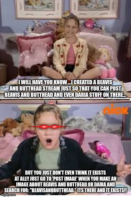 Ask Ashley Explaining an Small Stream That Hasn't been used yet [used only by the creator] | I WILL HAVE YOU KNOW ...I CREATED A BEAVIS AND BUTTHEAD STREAM JUST SO THAT YOU CAN POST BEAVIS AND BUTTHEAD AND EVEN DARIA STUFF ON THERE... BUT YOU JUST DON'T EVEN THINK IT EXISTS AT ALL!! JUST GO TO 'POST IMAGE' WHEN YOU MAKE AN IMAGE ABOUT BEAVIS AND BUTTHEAD OR DAIRA AND SEARCH FOR: "BEAVISANDBUTTHEAD." ITS THERE AND IT EXISTS!! | image tagged in ask ashley calm and tweaking out,streams,beavis and butthead,daria | made w/ Imgflip meme maker