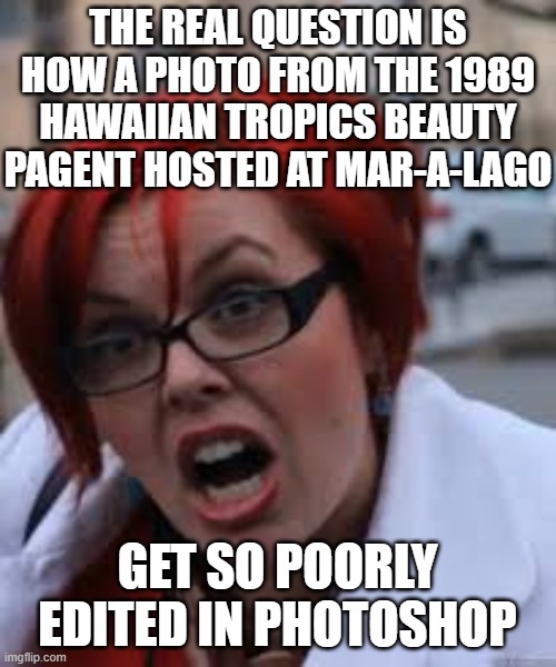 SJW Triggered | THE REAL QUESTION IS HOW A PHOTO FROM THE 1989 HAWAIIAN TROPICS BEAUTY PAGENT HOSTED AT MAR-A-LAGO GET SO POORLY EDITED IN PHOTOSHOP | image tagged in sjw triggered | made w/ Imgflip meme maker