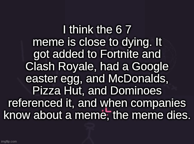 the same thing happened with the MUSTARD meme before they made it incomprehensible brainrot | I think the 6 7 meme is close to dying. It got added to Fortnite and Clash Royale, had a Google easter egg, and McDonalds, Pizza Hut, and Dominoes referenced it, and when companies know about a meme, the meme dies. | image tagged in vik's image | made w/ Imgflip meme maker