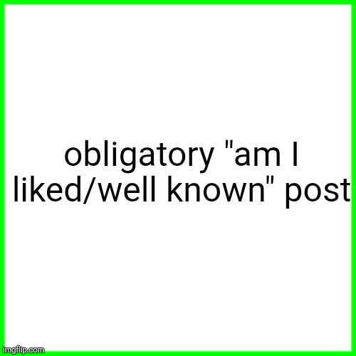 green box | obligatory "am I liked/well known" post | image tagged in green box | made w/ Imgflip meme maker
