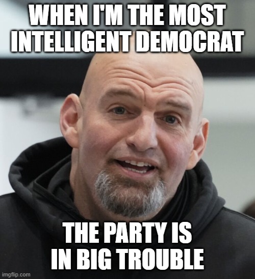 John Fetterman | WHEN I'M THE MOST INTELLIGENT DEMOCRAT THE PARTY IS IN BIG TROUBLE | image tagged in john fetterman | made w/ Imgflip meme maker