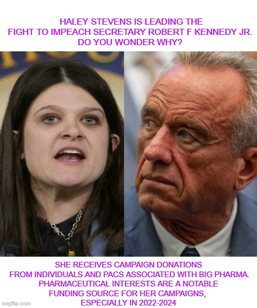 Haley  impeachment | HALEY STEVENS IS LEADING THE FIGHT TO IMPEACH SECRETARY ROBERT F KENNEDY JR. 
DO YOU WONDER WHY? SHE RECEIVES CAMPAIGN DONATIONS

 FROM INDIVIDUALS AND PACS ASSOCIATED WITH BIG PHARMA.

PHARMACEUTICAL INTERESTS ARE A NOTABLE FUNDING SOURCE FOR HER CAMPAIGNS, 
ESPECIALLY IN 2022-2024 | made w/ Imgflip meme maker