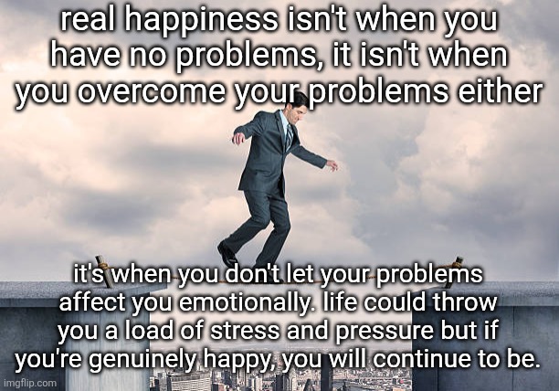 man walking on rope | real happiness isn't when you
have no problems, it isn't when
you overcome your problems either; it's when you don't let your problems affect you emotionally. life could throw you a load of stress and pressure but if you're genuinely happy, you will continue to be. | image tagged in man walking on rope | made w/ Imgflip meme maker