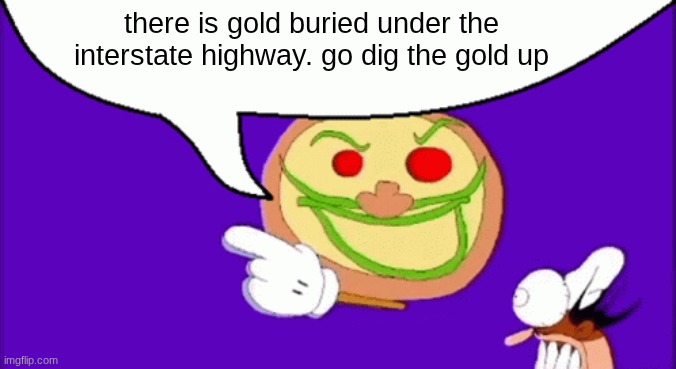 I'm not kidding | there is gold buried under the interstate highway. go dig the gold up | image tagged in pizza face | made w/ Imgflip meme maker