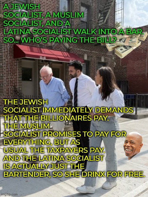 When you go to pay and you realize you forgot to grab your neighbor's wallet... | A JEWISH SOCIALIST, A MUSLIM SOCIALIST, AND A LATINA SOCIALIST WALK INTO A BAR.

SO… WHO’S PAYING THE BILL? THE JEWISH SOCIALIST IMMEDIATELY DEMANDS THAT THE BILLIONAIRES PAY.
THE MUSLIM SOCIALIST PROMISES TO PAY FOR EVERYTHING, BUT AS USUAL THE TAXPAYERS PAY.
AND THE LATINA SOCIALIST IS ACTUALLY JUST THE BARTENDER, SO SHE DRINX FOR FREE. | image tagged in democratic socialism,mamdani,aoc,bernie sanders,oligarchy | made w/ Imgflip meme maker