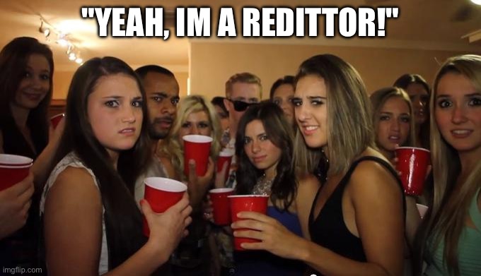 Reddit | "YEAH, IM A REDITTOR!" | image tagged in party girls looking at you pov,scumbag redditor | made w/ Imgflip meme maker
