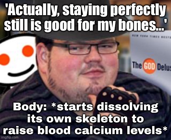 'Actually, staying perfectly still is good for my bones...'; | 'Actually, staying perfectly still is good for my bones...'; Body: *starts dissolving its own skeleton to raise blood calcium levels* | image tagged in fedora obese reddit glasses fingerless gloves atheist neckbeard,exercise,health,mental health,bones,fitness is my passion | made w/ Imgflip meme maker