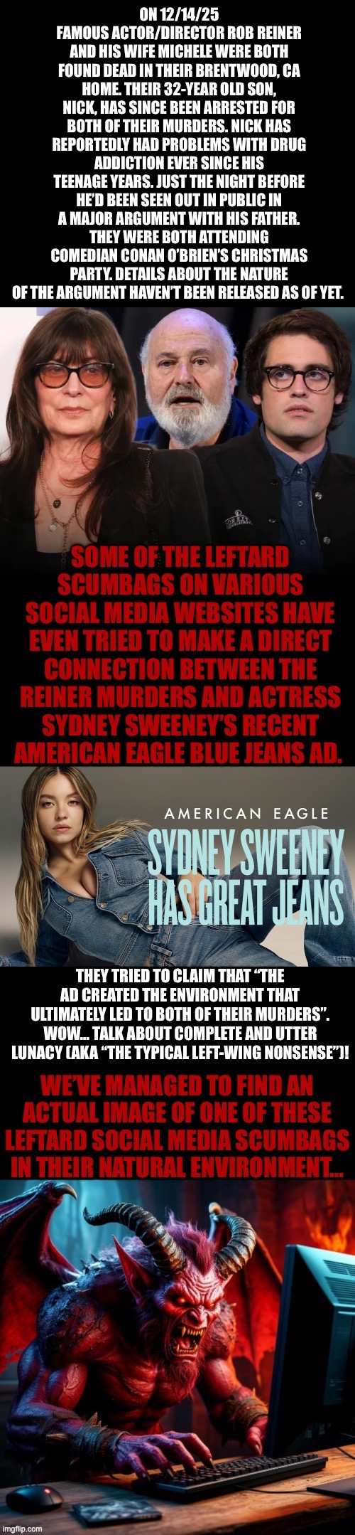 They’ll also blame Trump for everything, like they always do… | ON 12/14/25 FAMOUS ACTOR/DIRECTOR ROB REINER AND HIS WIFE MICHELE WERE BOTH FOUND DEAD IN THEIR BRENTWOOD, CA HOME. THEIR 32-YEAR OLD SON, NICK, HAS SINCE BEEN ARRESTED FOR BOTH OF THEIR MURDERS. NICK HAS REPORTEDLY HAD PROBLEMS WITH DRUG ADDICTION EVER SINCE HIS TEENAGE YEARS. JUST THE NIGHT BEFORE HE’D BEEN SEEN OUT IN PUBLIC IN A MAJOR ARGUMENT WITH HIS FATHER. THEY WERE BOTH ATTENDING COMEDIAN CONAN O’BRIEN’S CHRISTMAS PARTY. DETAILS ABOUT THE NATURE OF THE ARGUMENT HAVEN’T BEEN RELEASED AS OF YET. | image tagged in political meme,rob reiner,murder,wife,son,sydney sweeney | made w/ Imgflip meme maker