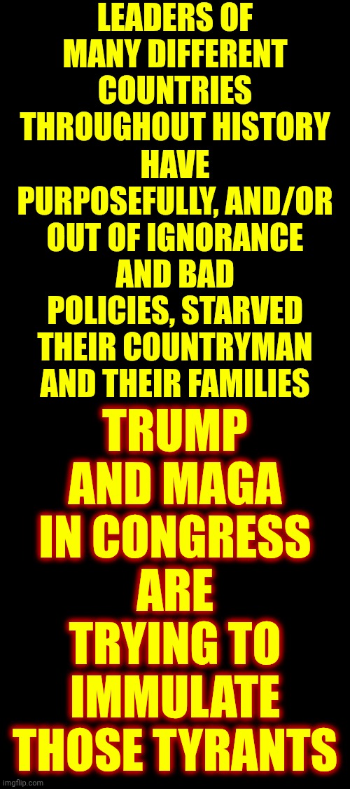 Trump Raised Prices On Purpose And Maga Brags Daily About Starving Americans | LEADERS OF MANY DIFFERENT COUNTRIES THROUGHOUT HISTORY; TRUMP AND MAGA IN CONGRESS ARE TRYING TO IMMULATE THOSE TYRANTS; HAVE PURPOSEFULLY, AND/OR OUT OF IGNORANCE AND BAD POLICIES, STARVED THEIR COUNTRYMAN AND THEIR FAMILIES | image tagged in memes,terrorists,nazis,maga,lock him up,impeach convict remove and incarcerate trump | made w/ Imgflip meme maker