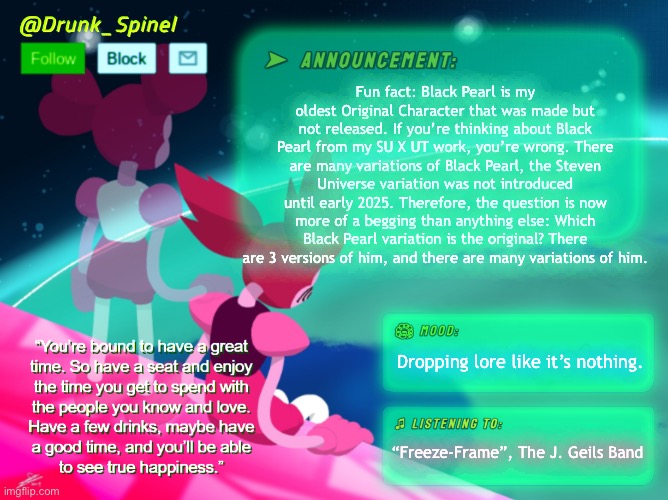 =) | Fun fact: Black Pearl is my oldest Original Character that was made but not released. If you’re thinking about Black Pearl from my SU X UT work, you’re wrong. There are many variations of Black Pearl, the Steven Universe variation was not introduced until early 2025. Therefore, the question is now more of a begging than anything else: Which Black Pearl variation is the original? There are 3 versions of him, and there are many variations of him. Dropping lore like it’s nothing. “Freeze-Frame”, The J. Geils Band | made w/ Imgflip meme maker
