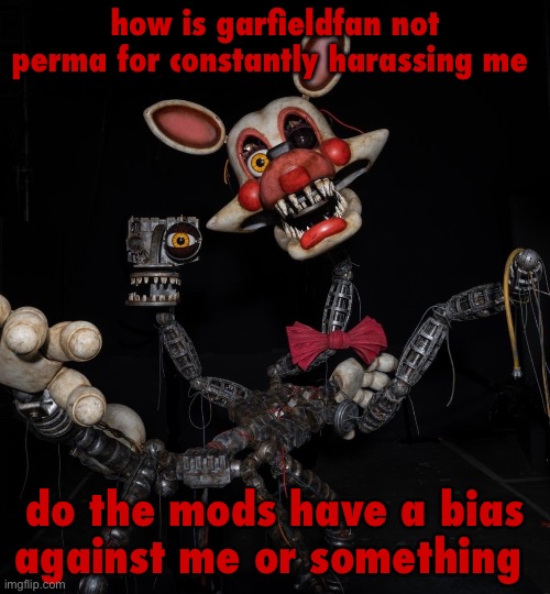 Mangle | how is garfieldfan not perma for constantly harassing me; do the mods have a bias against me or something | image tagged in mangle | made w/ Imgflip meme maker