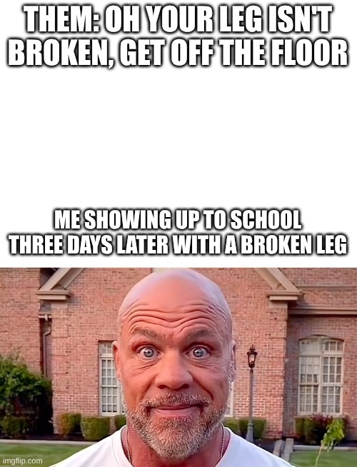 Had broken leg for a month &a half | THEM: OH YOUR LEG ISN'T BROKEN, GET OFF THE FLOOR; ME SHOWING UP TO SCHOOL THREE DAYS LATER WITH A BROKEN LEG | image tagged in kurt angle stare | made w/ Imgflip meme maker