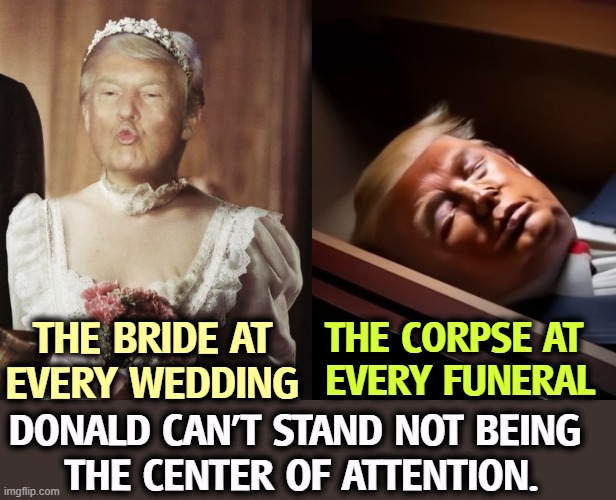 THE CORPSE AT 
EVERY FUNERAL; THE BRIDE AT EVERY WEDDING; DONALD CAN'T STAND NOT BEING 
THE CENTER OF ATTENTION. | image tagged in trump,ego,center,selfish,senile dementia,malignant narcissism | made w/ Imgflip meme maker