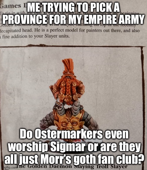 DO OSTERMARKERS EVEN WORSHIP SIGMAR OR ARE THEY JUST MORR’S BIGGEST FANS? | ME TRYING TO PICK A PROVINCE FOR MY EMPIRE ARMY; Do Ostermarkers even worship Sigmar or are they all just Morr’s goth fan club? | image tagged in warhammer fantasy,warhammer40k,warhammer 40k,gaming,pc gaming,online gaming | made w/ Imgflip meme maker