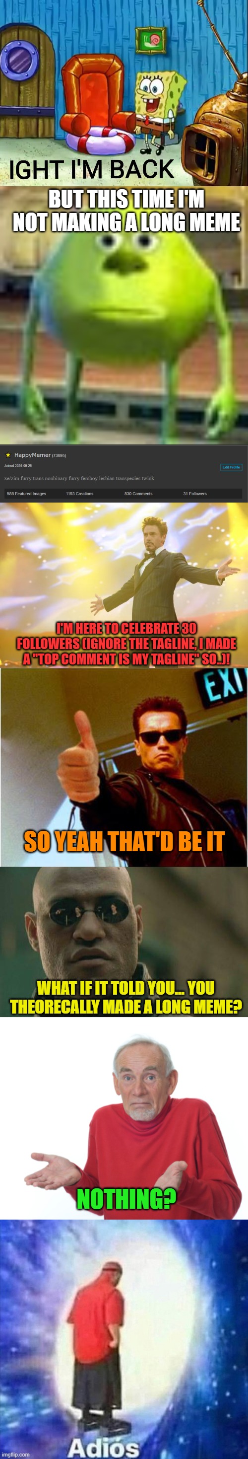 30! | BUT THIS TIME I'M NOT MAKING A LONG MEME; I'M HERE TO CELEBRATE 30 FOLLOWERS (IGNORE THE TAGLINE, I MADE A "TOP COMMENT IS MY TAGLINE" SO..)! SO YEAH THAT'D BE IT; WHAT IF IT TOLD YOU... YOU THEORECALLY MADE A LONG MEME? NOTHING? | image tagged in ight im back,sully wazowski,tony stark success,terminator thumbs up,memes,matrix morpheus | made w/ Imgflip meme maker