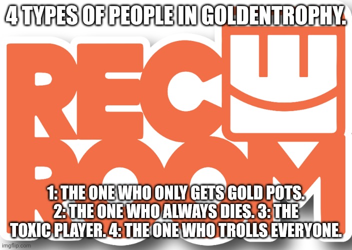 we all had one of these people on our team before | 4 TYPES OF PEOPLE IN GOLDENTROPHY. 1: THE ONE WHO ONLY GETS GOLD POTS. 2: THE ONE WHO ALWAYS DIES. 3: THE TOXIC PLAYER. 4: THE ONE WHO TROLLS EVERYONE. | image tagged in rec room logo,relatable | made w/ Imgflip meme maker