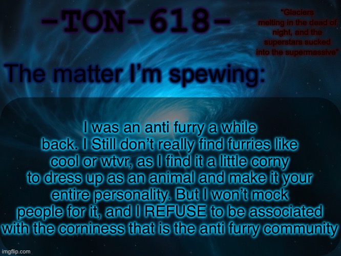 I Like cringe when I see one irl, but I have no intent of putting them in a gas room | I was an anti furry a while back. I Still don’t really find furries like cool or wtvr, as I find it a little corny to dress up as an animal and make it your entire personality. But I won’t mock people for it, and I REFUSE to be associated with the corniness that is the anti furry community | image tagged in ton-618 announcement template | made w/ Imgflip meme maker