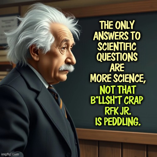 THE ONLY 
ANSWERS TO 
SCIENTIFIC 
QUESTIONS 
ARE 
MORE SCIENCE, NOT THAT B*LLSH*T CRAP 
RFK JR. IS PEDDLING. | image tagged in albert einstein,science,knowledge,rfk jr,anti vax,idiots | made w/ Imgflip meme maker