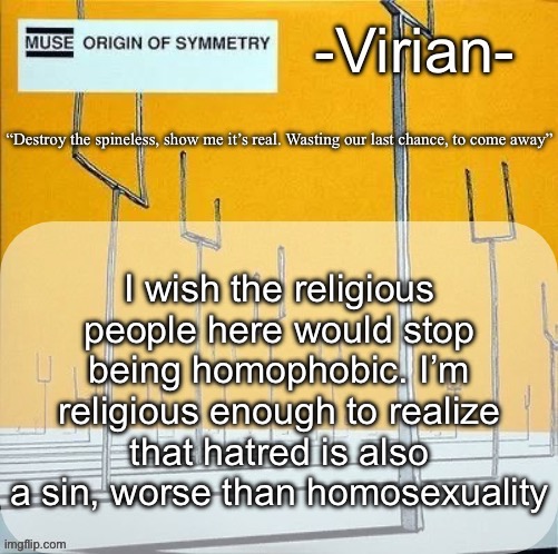 Virian muse announcement temp | I wish the religious people here would stop being homophobic. I’m religious enough to realize that hatred is also a sin, worse than homosexuality | image tagged in virian muse announcement temp | made w/ Imgflip meme maker