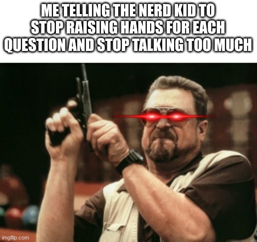 Am I The Only One Around Here | ME TELLING THE NERD KID TO STOP RAISING HANDS FOR EACH QUESTION AND STOP TALKING TOO MUCH | image tagged in memes,am i the only one around here | made w/ Imgflip meme maker