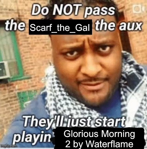 peak | Scarf_the_Gal; Glorious Morning 2 by Waterflame | image tagged in do not pass the x the aux they ll just start playin y | made w/ Imgflip meme maker