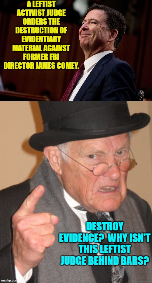Imaging . . . true justice. | A LEFTIST ACTIVIST JUDGE ORDERS THE DESTRUCTION OF EVIDENTIARY MATERIAL AGAINST FORMER FBI DIRECTOR JAMES COMEY. DESTROY EVIDENCE?  WHY ISN'T THIS LEFTIST JUDGE BEHIND BARS? | image tagged in back in my day | made w/ Imgflip meme maker