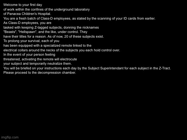 Lore time bitches | Welcome to your first day of work within the confines of the underground laboratory of Panacea Children's Hospital.
You are a fresh batch of Class-D employees, as stated by the scanning of your ID cards from earlier.
As Class-D employees, you are tasked with keeping Z-tagged subjects, donning the nicknames "Beasts", "Hellspawn", and the like, under control. They have their titles for a reason. As of now, 20 of these subjects exist.
To prolong your survival, each of you has been equipped with a specialized remote linked to the electrical collars around the necks of the subjects you each hold control over.
In the event of your person feeling threatened, activating the remote will electrocute your subject and temporarily neutralize them.
You will be briefed on your instructions each day by the Subject Superintendant for each subject in the Z-Tract.
Please proceed to the decompression chamber. | image tagged in e | made w/ Imgflip meme maker